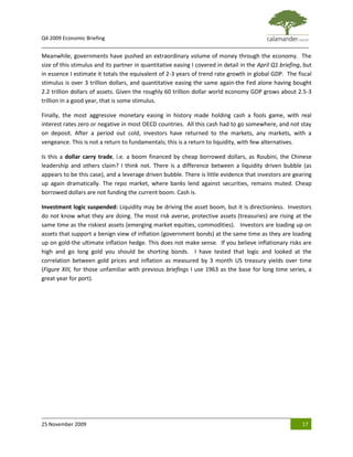 Q4 2009 Economic Briefing
_____________________________________________________________________________________________
Meanwhile, governments have pushed an extraordinary volume of money through the economy. The
size of this stimulus and its partner in quantitative easing I covered in detail in the April Q1 briefing, but
in essence I estimate it totals the equivalent of 2-3 years of trend rate growth in global GDP. The fiscal
stimulus is over 3 trillion dollars, and quantitative easing the same again-the Fed alone having bought
2.2 trillion dollars of assets. Given the roughly 60 trillion dollar world economy GDP grows about 2.5-3
trillion in a good year, that is some stimulus.

Finally, the most aggressive monetary easing in history made holding cash a fools game, with real
interest rates zero or negative in most OECD countries. All this cash had to go somewhere, and not stay
on deposit. After a period out cold, investors have returned to the markets, any markets, with a
vengeance. This is not a return to fundamentals; this is a return to liquidity, with few alternatives.

Is this a dollar carry trade, i.e. a boom financed by cheap borrowed dollars, as Roubini, the Chinese
leadership and others claim? I think not. There is a difference between a liquidity driven bubble (as
appears to be this case), and a leverage driven bubble. There is little evidence that investors are gearing
up again dramatically. The repo market, where banks lend against securities, remains muted. Cheap
borrowed dollars are not funding the current boom. Cash is.

Investment logic suspended: Liquidity may be driving the asset boom, but it is directionless. Investors
do not know what they are doing. The most risk averse, protective assets (treasuries) are rising at the
same time as the riskiest assets (emerging market equities, commodities). Investors are loading up on
assets that support a benign view of inflation (government bonds) at the same time as they are loading
up on gold-the ultimate inflation hedge. This does not make sense. If you believe inflationary risks are
high and go long gold you should be shorting bonds. I have tested that logic and looked at the
correlation between gold prices and inflation as measured by 3 month US treasury yields over time
(Figure XIII, for those unfamiliar with previous briefings I use 1963 as the base for long time series, a
great year for port).




25 November 2009                                                                                          17
 