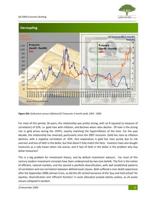 Q4 2009 Economic Briefing
_____________________________________________________________________________________________




Figure XIII: Gold prices versus inflation/US Treasuries 3 month yield, 1963 - 2009.


For most of this period, 36 years, the relationship was pretty strong, with an R-squared (a measure of
correlation) of 53%, i.e. gold rises with inflation, and declines when rates decline. Of note is the strong
rise in gold prices during the 1970’s, exactly matching the hyperinflation of the time. For the past
decade, the relationship has reversed, particularly since the 2007 recession. Gold has risen as inflation
declines, with a negative correlation of -45%. One explanation is gold has risen purely due to risk
aversion and loss of faith in the dollar, but that doesn’t fully match the facts. Investors have also bought
treasuries as a safe haven when risk averse, and if lack of faith in the dollar is the problem why buy
dollar treasuries?

This is a big problem for investment theory, and by default investment advisors. For most of this
century modern investment concepts have been underpinned by two core beliefs. The first is the notion
of efficient, rational markets; and the second is portfolio diversification, with well established patterns
of correlation and non-correlation between defined asset classes. Both suffered a near death experience
after the September 2008 Lehman Crisis, as did the oft recited nonsense of the ‘buy and hold school’ for
equities. Diversification and ‘efficient frontiers’ in asset allocation proved utterly useless, as all assets
classes collapsed in tandem.

25 November 2009                                                                                         18
 