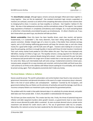 Q4 2009 Economic Briefing
_____________________________________________________________________________________________


The diversification concept, although logical, remains seriously damaged. What went down together is
rising together. How can this be explained? Else standard investment logic remains suspended, or
investors are confused, uncertain as to which of the competing alternative scenarios-from extreme bear
to charging bull-to chose. In essence, we have stupidity or confusion. Ever hopeful, I believe it’s the
latter. My view is that widespread uncertainty, and the contradictory views of ‘the experts’, has created
large populations of believers in completely contradictory asset strategies. As a result everything-black
or white-that is theoretically uncorrelated has gone up simultaneously. It’s Alice’s Cheshire cat. If you
don’t know where you want to go, any direction will take you there.

Market sustainability: Given this boom has been liquidity driven, asset class neutral, and ignores
fundamentals, is it sustainable? I, like many observers, have been sitting waiting patiently for the
autumn correction. October showed signs of a return to sanity. A few better than estimate earnings
reports, and a G-20 meeting reaffirming governments will keep the stimulus taps on and ultra cheap
money for a good while longer, and the bulls were off again. Investors were looking for an excuse to
keep the party going, and there is enough liquidity in reserve with those US retail investors I mentioned.
Their cash money market funds peaked at 3.8 trillion dollars this year. They have since deployed only
500 billion, leaving 3.3 trillion-a huge sum. This liquidity remains a strong argument for the bulls who
believe the market will be sustained despite being fairly valued. I remain convinced this year has been
an temporary bull period within the longer term US bear market that is now two years old, and will age
for some time. Many such intermediate bulls will come and go. Fundamental economics remain poor,
recovery weak, prospects for an easy monetary exit uncertain, and structural debt and fiscal issues dire.
I will continue to sit firmly on the sidelines with fellow Vulcans waiting for it to end badly, and no doubt
be proven wrong, again. That’s why gloomy economists don’t make any money.


The Great Debate: Inflation vs. Deflation

Keynes would be proud. The world’s policymakers and central bankers have found a new consensus for
government intervention and demand stimulation in the event of a major recessionary drop in demand.
Add in the kind of social welfare and unemployment ‘stabilisers’ invented by the Europeans, and
governments believe they can flatten out the extremes of cyclicality and avoid the damage, much like an
insurance company flattens out investment cycles using reserves for guaranteed policies.

The problem with this model is that public demand steps in to substitute for private demand, and public
debt takes over from private debt. In short, the problem is nationalized for the long term.

The G3 have just done exactly that. This creates two key risks. Firstly, the threat of potential long term
inflation and debt repayment burdens when growth recovers, as governments have to raise interest
rates to ensure demand for public debt is sustained. As soon as private demand returns, private sector
investment and demand for credit returns with it. The sea of government debt has to compete.
Meanwhile, the national currency has been weakened by the deterioration in state finances, damaging


25 November 2009                                                                                        19
 