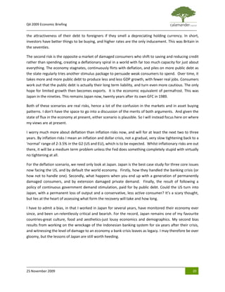 Q4 2009 Economic Briefing
_____________________________________________________________________________________________
the attractiveness of their debt to foreigners if they smell a depreciating holding currency. In short,
investors have better things to be buying, and higher rates are the only inducement. This was Britain in
the seventies.

The second risk is the opposite-a market of damaged consumers who shift to saving and reducing credit
rather than spending, creating a deflationary spiral in a world with far too much capacity for just about
everything. The economy stagnates, continuously flirts with deflation, and piles on more public debt as
the state regularly tries another stimulus package to persuade weak consumers to spend. Over time, it
takes more and more public debt to produce less and less GDP growth, with fewer real jobs. Consumers
work out that the public debt is actually their long term liability, and turn even more cautious. The only
hope for limited growth then becomes exports. It is the economic equivalent of permafrost. This was
Japan in the nineties. This remains Japan now, twenty years after its own GFC in 1989.

Both of these scenarios are real risks, hence a lot of the confusion in the markets and in asset buying
patterns. I don’t have the space to go into a discussion of the merits of both arguments. And given the
state of flux in the economy at present, either scenario is plausible. So I will instead focus here on where
my views are at present.

I worry much more about deflation than inflation risks now, and will for at least the next two to three
years. By inflation risks I mean an inflation and dollar crisis, not a gradual, very slow tightening back to a
‘normal’ range of 2-3.5% in the G2 (US and EU), which is to be expected. Whilst inflationary risks are out
there, it will be a medium term problem unless the Fed does something completely stupid with virtually
no tightening at all.

For the deflation scenario, we need only look at Japan. Japan is the best case study for three core issues
now facing the US, and by default the world economy. Firstly, how they handled the banking crisis (or
how not to handle one). Secondly, what happens when you end up with a generation of permanently
damaged consumers, and by extension damaged private demand. Finally, the result of following a
policy of continuous government demand stimulation, paid for by public debt. Could the US turn into
Japan, with a permanent loss of output and a conservative, less active consumer? It’s a scary thought,
but lies at the heart of assessing what form the recovery will take and how long.

I have to admit a bias, in that I worked in Japan for several years, have monitored their economy ever
since, and been un-relentlessly critical and bearish. For the record, Japan remains one of my favourite
countries-great culture, food and aesthetics-just lousy economics and demographics. My second bias
results from working on the wreckage of the Indonesian banking system for six years after their crisis,
and witnessing the level of damage to an economy a bank crisis leaves as legacy. I may therefore be over
gloomy, but the lessons of Japan are still worth heeding.




25 November 2009                                                                                          20
 