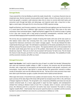 Q4 2009 Economic Briefing
_____________________________________________________________________________________________

Damaged Banks

I have covered this in the last Briefing, to which the reader should refer. In summary, financial crises are
simply bad news. Normal recession recovery patterns don’t apply; a three to five year cycle to return to
trend rate growth is standard; credit extension takes time to return to normal while both banks and
consumers work through bad debts and deleverage; and impaired assets take a long time to clear.
Again, as went Japan, there goes the US, minus the prop of 1990’s Japanese savings.

Rogoff and Reinhart, two Princeton academics, have analysed the past eighteen post war financial crises
in a recent book (‘this time is different: Eight centuries of financial folly’). They come to the same
conclusions I have summarized above. Rogoff and Reinhart suggest if the US conforms to type, it’s going
to be a four year recovery with a long period of persistent unemployment, restrictive credit, and
continued deleveraging by both households and businesses. That is my vote.

The US has also just repeated Japan’s mistake of leaving their banks with most of the toxic assets on
their balance sheets rather than removing them into a state ‘bad bank’ and nationalizing banks if
required–the Indonesian and Korean crisis model I strongly support. The UK also followed the latter
model-Gordon Brown got it right. The half baked re-capitalization of the banks provided by the US is less
effective, because the poison remains in the system. The Japanese did the same on the assumption that
the banks could slowly grow their way out of the problem. Slow became the operative word-over a
decade was required. There are no short cuts via assisted ‘self recovery’ for bank crises. The US missed
the chance to take the pain, put them in an ICU, and temporarily nationalise. The availability of credit,
and thus economic recovery, will suffer as a result.


Damaged Consumers

Japan’s lost decades: I don’t need to repeat the story of Japan’s so-called ‘lost decades’ following their
own asset and investment bubble collapse in 1989. In essence, the economy was left permanently
shrunken, with a huge level of overcapacity and dramatically reduced credit growth, investment, and
consumption. Faced with the huge decline in private demand, the government resorted to endless
rounds of stimulation, each one less effective than the last. The key issue is that consumers have never
been able to pick themselves up again, so public stimulants had to replace private demand.

When Japan did recover, it found that it was a jobless and weak recovery. This is the risk the US faces. A
quick summary of the data (Figure XIV) shows GDP growth has bumped around -0% to +2%, with bouts
of deeper negatives for 20 years. The net growth is zero. Corporate profitability came back, but new job
creation remained weak. As a result, wage growth in Japan has been negative, and unemployment
climbed from nothing to Western levels of over 5% in a decade, where it remains. Land and house
prices, the reference point for a consumer’s net worth, have never recovered. This leads to a strong
negative ‘wealth effect’. Small wonder that consumer spend has been at a standstill, and the economy
has been in and out of deflation ever since (it is currently back in deflation at -2.2%).


25 November 2009                                                                                        21
 