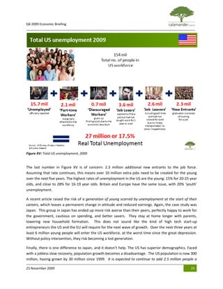 Q4 2009 Economic Briefing
_____________________________________________________________________________________________




Figure XV: Total US unemployment, 2009


The last number in Figure XV is of concern: 2.3 million additional new entrants to the job force.
Assuming that rate continues, this means over 10 million extra jobs need to be created for the young
over the next five years. The highest rates of unemployment in the US are the young: 15% for 20-25 year
olds, and close to 28% for 16-19 year olds. Britain and Europe have the same issue, with 20% ‘youth’
unemployment.

A recent article raised the risk of a generation of young scarred by unemployment at the start of their
careers, which leaves a permanent change in attitude and reduced earnings. Again, the case study was
Japan. This group in Japan has ended up more risk averse than their peers, perfectly happy to work for
the government, cautious on spending, and better savers. They stay at home longer with parents,
lowering new household formation. This does not sound like the kind of high tech start-up
entrepreneurs the US and the EU will require for the next wave of growth. Over the next three years at
least 6 million young people will enter the US workforce, at the worst time since the great depression.
Without policy intervention, they risk becoming a lost generation.

Finally, there is one difference to Japan, and it doesn’t help. The US has superior demographics. Faced
with a jobless slow recovery, population growth becomes a disadvantage. The US population is now 300
million, having grown by 30 million since 1999. It is expected to continue to add 2.5 million people a

25 November 2009                                                                                   23
 