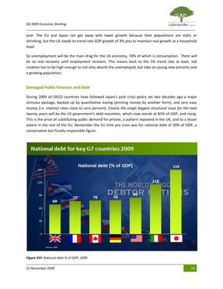 Q4 2009 Economic Briefing
_____________________________________________________________________________________________
year. The EU and Japan can get away with lower growth because their populations are static or
shrinking, but the US needs its trend rate GDP growth of 3% plus to maintain real growth at a household
level.

So unemployment will be the main drag for the US economy, 70% of which is consumption. There will
be no real recovery until employment recovers. This means back to the 5% trend rate at least. Job
creation has to be high enough to not only absorb the unemployed, but take on young new entrants and
a growing population.


Damaged Public Finances and Debt

During 2009 all OECD countries have followed Japan’s post crisis policy set two decades ago-a major
stimulus package, backed up by quantitative easing (printing money by another form), and very easy
money (i.e. interest rates close to zero percent). Clearly the single biggest structural issue for the next
twenty years will be the US government’s debt mountain, which now stands at 85% of GDP, and rising.
This is the price of substituting public demand for private, a pattern repeated in the UK, and to a lesser
extent in the rest of the EU. Remember the EU limit pre crisis was for national debt of 30% of GDP, a
conservative but fiscally responsible figure.




Figure XVI: National debt % of GDP, 2009

25 November 2009                                                                                       24
 