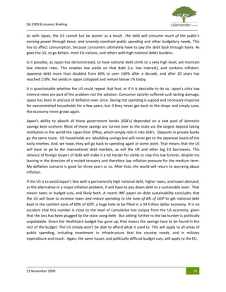 Q4 2009 Economic Briefing
_____________________________________________________________________________________________
As with Japan, the US cannot but be poorer as a result. The debt will consume much of the public’s
earning power through taxes, and severely constrain public spending and other budgetary needs. This
has to affect consumption, because consumers ultimately have to pay the debt back through taxes. As
goes the US, so go Britain, most EU nations, and others with high national debts burdens.

Is it possible, as Japan has demonstrated, to have national debt climb to a very high level, yet maintain
low interest rates. This enables low yields on that debt (i.e. low interest), and contains inflation.
Japanese debt more than doubled from 60% to over 140% after a decade, and after 20 years has
reached 219%. Yet yields in Japan collapsed and remain below 1% today.

It is questionable whether the US could repeat that feat, or if it is desirable to do so. Japan’s ultra low
interest rates are part of the problem not the solution. Consumer activity suffered such lasting damage,
Japan has been in and out of deflation ever since. Saving not spending is a good and necessary response
for overstretched households for a few years, but if they never get back to the shops and simply save,
the economy never grows again.

Japan’s ability to absorb all those government bonds (JGB’s) depended on a vast pool of domestic
savings kept onshore. Most of these savings are turned over to the state via the largest deposit taking
institution in the world-the Japan Post Office, which simply rolls it into JGB’s. Deposits in private banks
go the same route. US households are rebuilding savings but will never get to the Japanese levels of the
early nineties. And, we hope, they will go back to spending again at some point. That means that the US
will have to go to the international debt markets, as will the UK and other big EU borrowers. This
reliance of foreign buyers of debt will make it a lot harder for yields to stay this low forever, despite my
leaning in the direction of a muted recovery and therefore low inflation pressure for the medium term.
My deflation scenario is good for three years or so. After that, the world will return to worrying about
inflation.

If the US is to avoid Japan’s fate with a permanently high national debt, higher taxes, and lower demand;
or the alternative in a major inflation problem, it will have to pay down debt to a sustainable level. That
means taxes or budget cuts, and likely both. A recent IMF paper on debt sustainability concludes that
the US will have to increase taxes and reduce spending to the tune of 8% of GDP to get national debt
back in the comfort zone of 60% of GDP, a huge hole to be filled in a 14 trillion dollar economy. It is no
accident that this number is close to the level of cumulative lost output from the US economy, given
that the loss has been plugged by the state using debt. But adding further to the tax burden is politically
unpalatable. Given the Healthcare budget has gone up, that means the savings have to be found in the
rest of the budget. The US simply won’t be able to afford what it used to. This will apply to all areas of
public spending, including investment in infrastructure that the country needs, and in military
expenditure and reach. Again, the same issues, and politically difficult budget cuts, will apply to the EU.




25 November 2009                                                                                        25
 