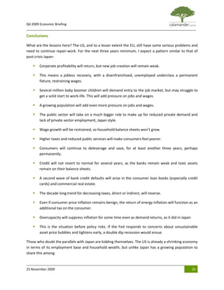 Q4 2009 Economic Briefing
_____________________________________________________________________________________________

Conclusions

What are the lessons here? The US, and to a lesser extent the EU, still have some serious problems and
need to continue repair-work. For the next three years minimum, I expect a pattern similar to that of
post crisis Japan:

      Corporate profitability will return, but new job creation will remain weak.

      This means a jobless recovery, with a disenfranchised, unemployed underclass a permanent
       fixture, restraining wages.

      Several million baby boomer children will demand entry to the job market, but may struggle to
       get a solid start to work-life. This will add pressure on jobs and wages.

      A growing population will add even more pressure on jobs and wages.

      The public sector will take on a much bigger role to make up for reduced private demand and
       lack of private sector employment, Japan style.

      Wage growth will be restrained, so household balance sheets won’t grow.

      Higher taxes and reduced public services will make consumers feel poorer.

      Consumers will continue to deleverage and save, for at least another three years, perhaps
       permanently.

      Credit will not revert to normal for several years, as the banks remain weak and toxic assets
       remain on their balance sheets.

      A second wave of bank credit defaults will arise in the consumer loan books (especially credit
       cards) and commercial real estate.

      The decade long trend for decreasing taxes, direct or indirect, will reverse.

      Even if consumer price inflation remains benign, the return of energy inflation will function as an
       additional tax on the consumer.

      Overcapacity will suppress inflation for some time even as demand returns, as it did in Japan

      This is the situation before policy risks. If the Fed responds to concerns about unsustainable
       asset price bubbles and tightens early, a double dip recession would ensue.

Those who doubt the parallels with Japan are kidding themselves. The US is already a shrinking economy
in terms of its employment base and household wealth, but unlike Japan has a growing population to
share this among.


25 November 2009                                                                                       26
 