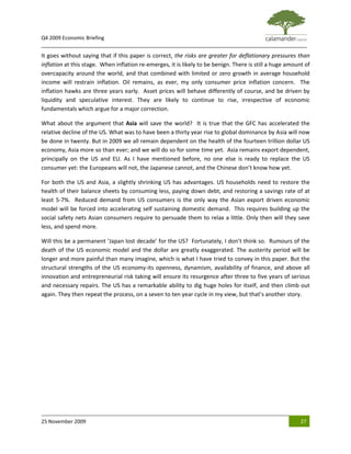 Q4 2009 Economic Briefing
_____________________________________________________________________________________________
It goes without saying that if this paper is correct, the risks are greater for deflationary pressures than
inflation at this stage. When inflation re-emerges, it is likely to be benign. There is still a huge amount of
overcapacity around the world, and that combined with limited or zero growth in average household
income will restrain inflation. Oil remains, as ever, my only consumer price inflation concern. The
inflation hawks are three years early. Asset prices will behave differently of course, and be driven by
liquidity and speculative interest. They are likely to continue to rise, irrespective of economic
fundamentals which argue for a major correction.

What about the argument that Asia will save the world? It is true that the GFC has accelerated the
relative decline of the US. What was to have been a thirty year rise to global dominance by Asia will now
be done in twenty. But in 2009 we all remain dependent on the health of the fourteen trillion dollar US
economy, Asia more so than ever; and we will do so for some time yet. Asia remains export dependent,
principally on the US and EU. As I have mentioned before, no one else is ready to replace the US
consumer yet: the Europeans will not, the Japanese cannot, and the Chinese don’t know how yet.

For both the US and Asia, a slightly shrinking US has advantages. US households need to restore the
health of their balance sheets by consuming less, paying down debt, and restoring a savings rate of at
least 5-7%. Reduced demand from US consumers is the only way the Asian export driven economic
model will be forced into accelerating self sustaining domestic demand. This requires building up the
social safety nets Asian consumers require to persuade them to relax a little. Only then will they save
less, and spend more.

Will this be a permanent ‘Japan lost decade’ for the US? Fortunately, I don’t think so. Rumours of the
death of the US economic model and the dollar are greatly exaggerated. The austerity period will be
longer and more painful than many imagine, which is what I have tried to convey in this paper. But the
structural strengths of the US economy-its openness, dynamism, availability of finance, and above all
innovation and entrepreneurial risk taking will ensure its resurgence after three to five years of serious
and necessary repairs. The US has a remarkable ability to dig huge holes for itself, and then climb out
again. They then repeat the process, on a seven to ten year cycle in my view, but that’s another story.




25 November 2009                                                                                          27
 