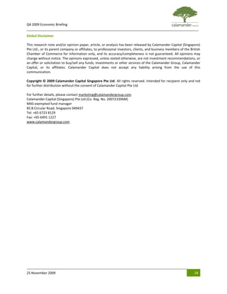 Q4 2009 Economic Briefing
_____________________________________________________________________________________________
Global Disclaimer

This research note and/or opinion paper, article, or analysis has been released by Calamander Capital (Singapore)
Pte Ltd., or its parent company or affiliates, to professional investors, clients, and business members of the British
Chamber of Commerce for information only, and its accuracy/completeness is not guaranteed. All opinions may
change without notice. The opinions expressed, unless stated otherwise, are not investment recommendations, or
an offer or solicitation to buy/sell any funds, investments or other services of the Calamander Group, Calamander
Capital, or its affiliates. Calamander Capital does not accept any liability arising from the use of this
communication.

Copyright © 2009 Calamander Capital Singapore Pte Ltd. All rights reserved. Intended for recipient only and not
for further distribution without the consent of Calamander Capital Pte Ltd

For further details, please contact marketing@calamandergroup.com.
Calamander Capital (Singapore) Pte Ltd (Co. Reg. No. 200723396M)
MAS exempted fund manager
85 B Circular Road, Singapore 049437
Tel: +65 6723 8129
Fax: +65 6491 1227
www.calamandergroup.com




25 November 2009                                                                                                  28
 