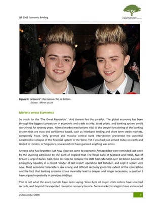 Q4 2009 Economic Briefing
_____________________________________________________________________________________________




Figure I: ‘Jedward’: Recession chic in Britain.
          Source: Mirror.co.uk


Markets versus Economics

So much for the ‘The Great Recession’. And therein lies the paradox. The global economy has been
through the biggest contraction in economic and trade activity, asset prices, and banking system credit
worthiness for seventy years. Normal market mechanisms vital to the proper functioning of the banking
system that are trust and confidence based, such as interbank lending and short term credit markets,
completely froze. Only prompt and massive central bank intervention prevented the potential
catastrophic collapse of the financial system in the West. Yet if you had just arrived today on earth and
landed in London, or Singapore, you would not have guessed anything was amiss.

Anyone who has forgotten just how close we came to economic Armageddon were reminded last week
by the stunning admission by the Bank of England that The Royal Bank of Scotland and HBOS, two of
Britain’s largest banks, had come so close to collapse the BOE had extended over 60 billion pounds of
emergency liquidity in a covert ‘lender of last resort’ operation last October, and kept it secret until
now. Most economic forecasters saw a long and difficult recovery given the extent of the contraction
and the fact that banking systemic crises invariably lead to deeper and longer recessions, a position I
have argued repeatedly in previous briefings.

That is not what the asset markets have been saying. Since April all major stock indices have smashed
records, well beyond the expected recession recovery bounce. Some market strategists have announced

25 November 2009                                                                                      3
 