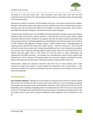Q4 2009 Economic Briefing
_____________________________________________________________________________________________
the being of a new bull market cycle. And, perversely, every other asset class from the ultra
conservative (US treasuries) to the risky (emerging market equities, commodities, gold, art) have joined
in the frenzied recovery.

How does this relate to my views in the Q1 Briefing? Like many, I have been surprised by the markets.
Although I stated that investors were right to be more confident at the time, I remained cautious about
investing, and I did not forecast the speed or the strength in recovery of asset prices. Post summer I
have been firmly bearish, waiting for a correction that never seems to happen.

I had good news and bad news in the Q1 Briefing. Good that depression had been averted and recovery
seemed assured; bad that this recovery would be a long slow haul and most ‘green shoots’ looked
vulnerable. Was this correct? The gist of my argument was that the extent of policy action (both fiscal
and monetary) and its co-ordination globally was unprecedented, and would work given its size relative
to GDP combined with aggressive monetary easing. It would however leave a damaging legacy by
replacing private demand with debt driven public stimulus. Demand contraction in the G3 would
continue for some time; recovery was in corporate profitability and not in more important consumption;
US consumers were saving not spending; global recovery would require first and foremost the US to
stabilize and grow again; China or Asia would not ‘save the world’ as export dependency still
underpinned most BRIC economies; the damage from unemployment would continue; global trade
remained sick; and the cleanup of the banking system was only half complete, restricting the normal
flow of credit mature economies require. Not exactly a picture of robust health at that time.

Unfortunately I believe the majority of economic data from the G-7 (rich) countries year to date
continues to support this position. So what explains the extraordinary rise in asset prices? Is this
performance based on firm economic foundations and set to continue, or are the bears correct and the
risks to the downside?


The Real Economy

Core economic indicators: Although the US and major EU economies have returned to positive growth
(Q3 q-o-q for the US 2.8%, EU 0.2%, Germany 0.3%, France 0.3%), it’s a case of crawling not walking.
Consumption and retail sales remain muted (October retail sales +1.4% in the US and -0.2% in the EU for
September), with a backdrop of appalling levels of unemployment-over 10% in the US and close to that
in the EU. The US figures have been flattered by stimulus measures including cash rebates and the ‘cash
for clunkers’ boost to auto sales. Consumer confidence remains negative in the G2, severely so in the
EU.




25 November 2009                                                                                     4
 