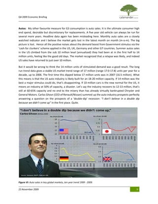 Q4 2009 Economic Briefing
_____________________________________________________________________________________________


Autos: My other favourite measure for G3 consumption is auto sales. It is the ultimate consumer high
end spend, desirable but discretionary for replacements. A five year old vehicle can always be run for
several more years. Headline data again has been misleading here. Monthly auto sales are a closely
watched indicator and I believe the market gets lost in the latest month on month (m-o-m). The big
picture is lost. Hence all the positive noises about the demand boost from Government stimulus via the
‘cash for clunkers’ scheme applied in the US, UK, Germany and other G7 countries. Summer autos sales
in the US climbed from the sub 10 million level (annualized) they had been at in the first half to 14
million units, feeling like the good old days. The market recognized that a relapse was likely, and indeed
US sales have returned to just over 10 million.

But it would be wrong to think the 14 million units of stimulated demand was a good result. The long
run trend data gives a stable US market trend range of 17 million (range 17.0-17.8) units per year for a
decade, up to 2006. The first time this dipped below 17 million units was in 2007 (16.5 million). What
this means is that the US auto industry is likely built for an 18-20 million capacity. If 14 million was the
best a major stimulus could do, that’s disappointing. If 10 million cars is the new normal for the US, it
means an industry at 50% of capacity, a disaster. Let’s say the industry recovers to 12-13 million, that’s
still at 60-65% capacity and no end to the misery than has already virtually bankrupted Chrysler and
General Motors. Carlos Ghosn (CEO of Renault/Nissan) summed up the auto industry prospects perfectly
answering a question on the prospects of a ‘double-dip’ recession: “I don’t believe in a double dip
because we didn’t come up" in the first place. Quite.




Figure VI: Auto sales in key global markets, ten year trend 1999 - 2009.

25 November 2009                                                                                         9
 