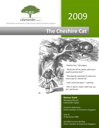 Economic Briefing Q4 2009
      2 December 2009




alternative investments in the world’s fastest growing markets
                                                                      2009
                                                  The Cheshire Cat




                                                                   “Cheshire Puss,” Alice began,

                                                                   “Would you tell me, please, which way I
                                                                   ought to go from here?”

                                                                   “That depends a good deal on where you
                                                                   want to get to”, said the Cat.

                                                                   “I don’t much care where –” said Alice.

                                                                   “Then it doesn’t matter which way you
                                                                   go”, said the Cat.



                                                                 Roman Scott
                                                                 Managing Director
                                                                 Calamander Capital

                                                                 Economic Spokesman
                                                                 British Chamber of Commerce Singapore

                                                                 Issue XI
                                                                 25 November 2009

                                                                 Q4 2009 Economic Briefing
                                                                 British Chamber of Commerce Singapore
 