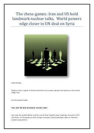 The chess-games: Iran and US hold
landmark nuclear talks, World powers
edge closer to UN deal on Syria
Dear Reader,
Politics is like a game of chess and there are a power players and games on the world
stage now.
Let the games begin:
Iran and US hold landmark nuclear talks
Iran and the United States met for one of their highest level meetings since the 1979
revolution on Thursday as their foreign ministers joined landmark talks on Tehran's
nuclear programme.
 