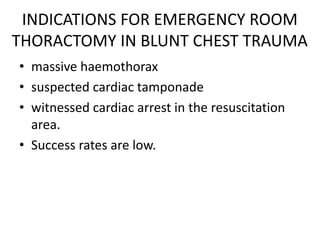 INDICATIONS FOR EMERGENCY ROOM
THORACTOMY IN BLUNT CHEST TRAUMA
• massive haemothorax
• suspected cardiac tamponade
• witnessed cardiac arrest in the resuscitation
area.
• Success rates are low.
 