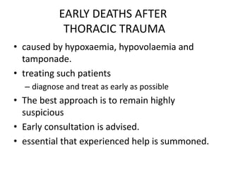 EARLY DEATHS AFTER
THORACIC TRAUMA
• caused by hypoxaemia, hypovolaemia and
tamponade.
• treating such patients
– diagnose and treat as early as possible
• The best approach is to remain highly
suspicious
• Early consultation is advised.
• essential that experienced help is summoned.
 