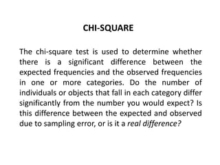 CHI-SQUARE

The chi-square test is used to determine whether
there is a significant difference between the
expected frequencies and the observed frequencies
in one or more categories. Do the number of
individuals or objects that fall in each category differ
significantly from the number you would expect? Is
this difference between the expected and observed
due to sampling error, or is it a real difference?
 