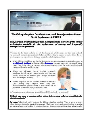 The Chicago Implant Dentist Answers All Your Questions About
Teeth Replacement, PART 3
This four-part article series provides a comprehensive overview of the various
technologies available for the replacement of missing and irreparably
damaged or decayed teeth.
Welcome to the third installment of this four-part article series on the various teeth
replacement technologies available today and how they compare to each other. In our
previous post, an experienced Chicago implant dentist explained that:
�

Many Chicago residents opt for the alternative teeth replacement technologies, such as
traditional bridges and removable dentures because they are concerned about
dentures,
cost. This is in spite of the fact that dental implants are the more sophisticated,
comfortable and durable choice.

�

There are advanced dental implant protocols
available for full mouth reconstruction and, in most
cases; these can be done to give Chicago residents
new teeth in just one day.

�

Dental implants can be used to provide edentulous
(not having any original teeth left) and
near-edentulous patients with a brand new set of
beautiful and immediately functional teeth.

Let’s continue answering some more of those FAQs on teeth replacement!

FAQ: Is age ever a consideration when determining who’s a candidate for
who’
dental implants?
Answer: “Absolutely not,” assures the Chicago implant dentist. “Age is never a factor
when it comes to dental implant treatment. What is an important consideration is health:
both general and oral health. If a patient has any diseases or conditions that might render

 