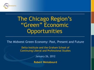 Robert Weissbourd
The Midwest Green Economy: Past, Present and Future
The Chicago Region’s
“Green” Economic
Opportunities
Delta Institute and the Graham School of
Continuing Liberal and Professional Studies
January 26, 2012
 