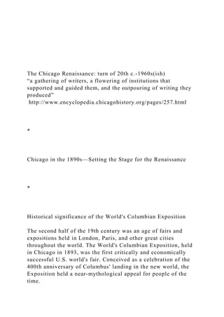 The Chicago Renaissance: turn of 20th c.-1960s(ish)
“a gathering of writers, a flowering of institutions that
supported and guided them, and the outpouring of writing they
produced”
http://www.encyclopedia.chicagohistory.org/pages/257.html
*
Chicago in the 1890s—Setting the Stage for the Renaissance
*
Historical significance of the World's Columbian Exposition
The second half of the 19th century was an age of fairs and
expositions held in London, Paris, and other great cities
throughout the world. The World's Columbian Exposition, held
in Chicago in 1893, was the first critically and economically
successful U.S. world's fair. Conceived as a celebration of the
400th anniversary of Columbus' landing in the new world, the
Exposition held a near-mythological appeal for people of the
time.
 