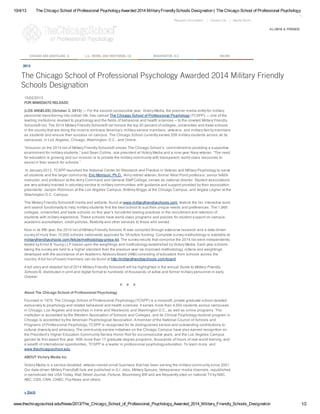 10/4/13 The Chicago School of Professional PsychologyAwarded 2014 MilitaryFriendlySchools Designation | The Chicago School of Professional Psychology
www.thechicagoschool.edu/News/2013/The_Chicago_School_of_Professional_Psychology_Awarded_2014_Military_Friendly_Schools_Designation 1/2
Media Room|Contact Us|Request Information
ALUMNI & FRIENDS
CHICAGO AND GRAYSLAKE, IL L.A., IRVINE, AND WESTWOOD, CA WASHINGTON, D.C. ONLINE
2013
The Chicago School of Professional Psychology Awarded 2014 Military Friendly
Schools Designation
10/02/2013
FOR IMMEDIATE RELEASE
(LOS ANGELES) (October 2, 2013) — For the second consecutive year, Victory Media, the premier media entity for military
personnel transitioning into civilian life, has named The Chicago School of Professional Psychology (TCSPP) — one of the
leading institutions devoted to psychology and the fields of behavioral and health sciences -- to the coveted Military Friendly
Schools® list. The 2014 Military Friendly Schools® list honors the top 20 percent of colleges, universities and trade schools
in the country that are doing the most to embrace America’s military service members, veterans, and military family members
as students and ensure their success on campus. The Chicago School currently serves 208 military students across all its
campuses, in Los Angeles, Chicago, Washington, D.C., and Online.
“Inclusion on the 2014 list of Military Friendly Schools® shows The Chicago School’s commitment to providing a supportive
environment for military students,” said Sean Collins, vice president at Victory Media and a nine-year Navy veteran. “The need
for education is growing and our mission is to provide the military community with transparent, world-class resources to
assist in their search for schools.”
In January 2013, TCSPP launched the National Center for Research and Practice in Veteran and Military Psychology to serve
all students and the larger community. Eric Morrison, Ph.D., Army retired veteran, former West Point professor, senior NASA
instructor, and professor at the Army Command and General Staff College, serves as national director. Student associations
are very actively involved in voluntary service to military communities with guidance and support provided by their association
presidents: Jaclynn Robinson at the Los Angeles Campus; Brittney Briggs at the Chicago Campus, and Angela Legner at the
Washington D.C. Campus.
The Military Friendly Schools® media and website, found at www.militaryfriendlyschools.com, feature the list, interactive tools
and search functionality to help military students find the best school to suit their unique needs and preferences. The 1,868
colleges, universities and trade schools on this year’s list exhibit leading practices in the recruitment and retention of
students with military experience. These schools have world-class programs and policies for student support on campus,
academic accreditation, credit policies, flexibility and other services to those who served.
Now in its fifth year, the 2014 list of Military Friendly Schools ® was compiled through extensive research and a data-driven
survey of more than 10,000 schools nationwide approved for VA tuition funding. Complete survey methodology is available at
militaryfriendlyschools.com/Article/methodology-press-kit. The survey results that comprise the 2014 list were independently
tested by Ernst & Young LLP based upon the weightings and methodology established by Victory Media. Each year schools
taking the survey are held to a higher standard than the previous year via improved methodology, criteria and weightings
developed with the assistance of an Academic Advisory Board (AAB) consisting of educators from schools across the
country. A full list of board members can be found at http://militaryfriendlyschools.com/board.
A full story and detailed list of 2014 Military Friendly Schools® will be highlighted in the annual Guide to Military Friendly
Schools ®, distributed in print and digital format to hundreds of thousands of active and former military personnel in early
October.
# # #
About The Chicago School of Professional Psychology
Founded in 1979, The Chicago School of Professional Psychology (TCSPP) is a nonprofit, private graduate school devoted
exclusively to psychology and related behavioral and health sciences. It serves more than 4,500 students across campuses
in Chicago; Los Angeles and branches in Irvine and Westwood; and Washington D.C., as well as online programs. The
institution is accredited by the Western Association of Schools and Colleges, and its Clinical Psychology doctoral program in
Chicago is accredited by the American Psychological Association. A member of the National Council of Schools and
Programs of Professional Psychology, TCSPP is recognized for its distinguished service and outstanding contributions to
cultural diversity and advocacy. The community service initiatives on the Chicago Campus have also earned recognition on
the President’s Higher Education Community Service Honor Roll for six consecutive years, and the Los Angeles Campus
gained its first award this year. With more than 17 graduate degree programs, thousands of hours of real-world training, and
a wealth of international opportunities, TCSPP is a leader in professional psychology education. To learn more, visit
www.thechicagoschool.edu.
ABOUT Victory Media Inc
Victory Media is a service-disabled, veteran-owned small business that has been serving the military community since 2001.
Our data-driven Military Friendly® lists are published in G.I. Jobs, Military Spouse, Vetrepreneur media channels, republished
in periodicals like USA Today, Wall Street Journal, Fortune, Bloomberg BW and are frequently cited on national TV by NBC,
ABC, CBS, CNN, CNBC, Fox News and others.
« Back
 