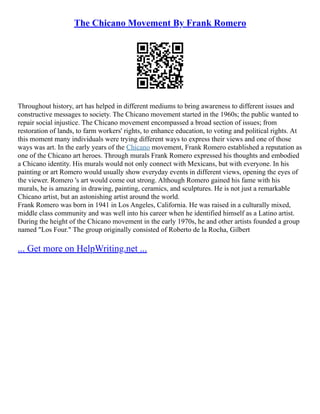 The Chicano Movement By Frank Romero
Throughout history, art has helped in different mediums to bring awareness to different issues and
constructive messages to society. The Chicano movement started in the 1960s; the public wanted to
repair social injustice. The Chicano movement encompassed a broad section of issues; from
restoration of lands, to farm workers' rights, to enhance education, to voting and political rights. At
this moment many individuals were trying different ways to express their views and one of those
ways was art. In the early years of the Chicano movement, Frank Romero established a reputation as
one of the Chicano art heroes. Through murals Frank Romero expressed his thoughts and embodied
a Chicano identity. His murals would not only connect with Mexicans, but with everyone. In his
painting or art Romero would usually show everyday events in different views, opening the eyes of
the viewer. Romero 's art would come out strong. Although Romero gained his fame with his
murals, he is amazing in drawing, painting, ceramics, and sculptures. He is not just a remarkable
Chicano artist, but an astonishing artist around the world.
Frank Romero was born in 1941 in Los Angeles, California. He was raised in a culturally mixed,
middle class community and was well into his career when he identified himself as a Latino artist.
During the height of the Chicano movement in the early 1970s, he and other artists founded a group
named "Los Four." The group originally consisted of Roberto de la Rocha, Gilbert
... Get more on HelpWriting.net ...
 