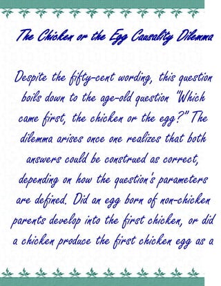 The Chicken or the Egg Causality Dilemma Despite the fifty-cent wording, this question boils down to the age-old question 
Which came first, the chicken or the egg?” The dilemma arises once one realizes that both answers could be construed as correct, depending on how the question's parameters are defined. Did an egg born of non-chicken parents develop into the first chicken, or did a chicken produce the first chicken egg as a matter of reproduction? These questions and dozens more like them lead researchers down the path of causality. Did an egg cause the appearance of chickens, or did chickens cause the appearance of chicken eggs? One camp holds that the egg must have come first. There were direct ancestors of the modern chicken, which did indeed produce eggs. While most of those eggs produced genetic copies of the ancestral bird species, a few eggs may have contained enough genetic mutations to create the first modern chicken, albeit from two non-chicken parents. Therefore, the first modern chicken must have been hatched from a egg which no longer contained the genetic coding to reproduce the ancestral bird species. Another camp suggests that the chicken came first. Through the concept of creationism, one could argue that God created all species of animals, including the modern chicken. There was no genetic mutation necessary; chickens reproduce themselves through the fertilization of egg cells, which would naturally mean the chicken arrived first on the planet and the egg is always going to be one generation behind. There are plenty of counter-arguments and semantic questions surrounding the chicken or the egg causality dilemma. Some argue that the word 
egg
 is not limited to chickens in this construction, thus giving the advantage to the egg, because many ancient species of animals reproduced themselves through eggs long before the chicken evolved. Others argue that the chicken must have arrived before the egg because there would have been no hen to nurture the first egg if it came first. The egg is considered an offspring of the chicken, not the other way around. Without genetic mutation, only chickens could produce chicken eggs, so they must have arrived first. The 
chicken or the egg
 dilemma can also be seen as a question of semantics. In the question itself, the chicken is mentioned before the egg, so one could argue for the chicken's earlier arrival. Some people also answer the question by saying the word 
chicken
 comes before the word 
egg
 in the dictionary, so once again the chicken wins the bet. Recent studies have strongly suggested that the 
chicken or the egg
 dilemma scientifically favors the egg. There were direct ancestors of the modern chicken called jungle fowl, which could have produced slight mutations over time that resulted in the birth of the first chicken. Some adherents to a mix of evolution and the intelligent design theory suggest that God may have created the evolutionary path, which would eventually result in the first birth of a modern chicken from an ancestral egg. Trinity 2010 