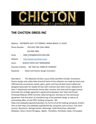 THE CHICTON DRESS INC
Address : 630 NORTH EAST 173 TERRACE, MIAMI BEACH, FL 33162
Phone Number : 833 CHIC-TON (244–2866)
561-866-7883
Email : ZONI_STEIN@MYCHICTON.COM
Website : http://www.mychicton.com/
Hours : ALWAYS OPEN 24/7 WORLDWIDE
Payment method: WE TAKE ALL FORM OF PAYMENT
Keywords : Retail and Fashion design innovation
Description : The Sebastiani & Stein Luxury Italian portfolio includes innovations
fashion design only unlike other brand all items of the collection are made by hand since
1901and only use precious metals, gems, pearls and have all been hand crafted and
designed exclusively for royalty till now with inventors Zoni Stein arrival. Sebastiani &
Stein ’s relationship commenced shortly after inventor Zoni Stein had his legal counsel
terminate the strategic agreement signed jointly between Zoni Stein and Pinault-
Printemps-Redoute (PPR) Formerly called kering.com and base on the contractual
agreement had shut down all manufacturing of the patented design as well as all
outstanding offers of sale PPR’s holding companies. SEE:
https://en.wikipedia.org/wiki/Subsidiary for full list of all the holding companies brand’s
here as well https://en.wikipedia.org/wiki/Kering companies such as Gucci, Yves Saint
Laurent, Boucheron, Bottega Veneta, Balenciaga, Stella McCartney, Alexander
McQueen, Brioni, Girard-Perregaux, Qeelin, Pomellato, Pomellato, Dodo, Christopher
 