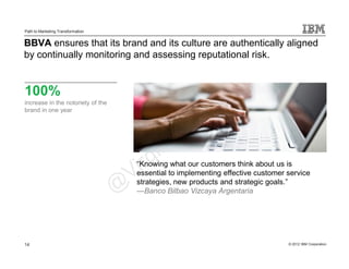 Path to Marketing Transformation


BBVA ensures that its brand and its culture are authentically aligned
by continually monitoring and assessing reputational risk.


100%
increase in the notoriety of the
brand in one year




                                   “Knowing what our customers think about us is
                                   essential to implementing effective customer service
                                   strategies, new products and strategic goals.”
                                   —Banco Bilbao Vizcaya Argentaria




14                                                                              © 2012 IBM Corporation
 
