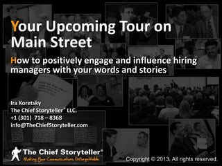 Your Upcoming Tour on
Main Street
How to positively engage and influence hiring
managers with your words and stories

Ira Koretsky
The Chief Storyteller ® LLC.
+1 (301) 718 – 8368
info@TheChiefStoryteller.com

Copyright © 2013. All rights reserved.

 