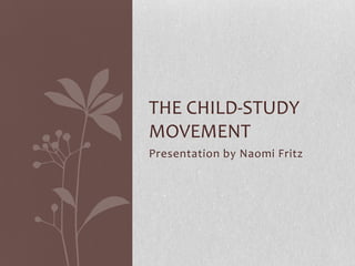 THE CHILD-STUDY
MOVEMENT
Presentation by Naomi Fritz
 