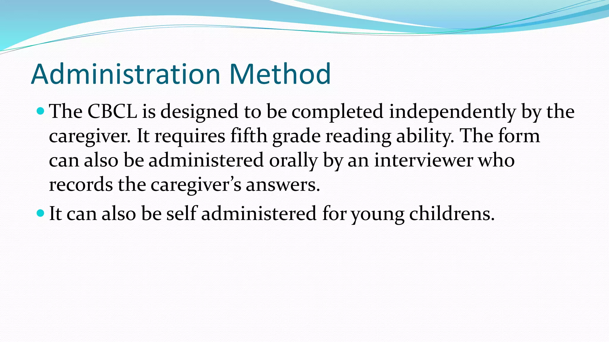Administration Method
 The CBCL is designed to be completed independently by the
caregiver. It requires fifth grade reading ability. The form
can also be administered orally by an interviewer who
records the caregiver’s answers.
 It can also be self administered for young childrens.
 