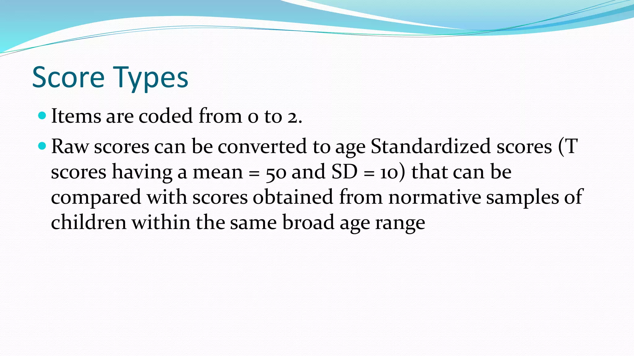 Score Types
 Items are coded from 0 to 2.
 Raw scores can be converted to age Standardized scores (T
scores having a mean = 50 and SD = 10) that can be
compared with scores obtained from normative samples of
children within the same broad age range
 