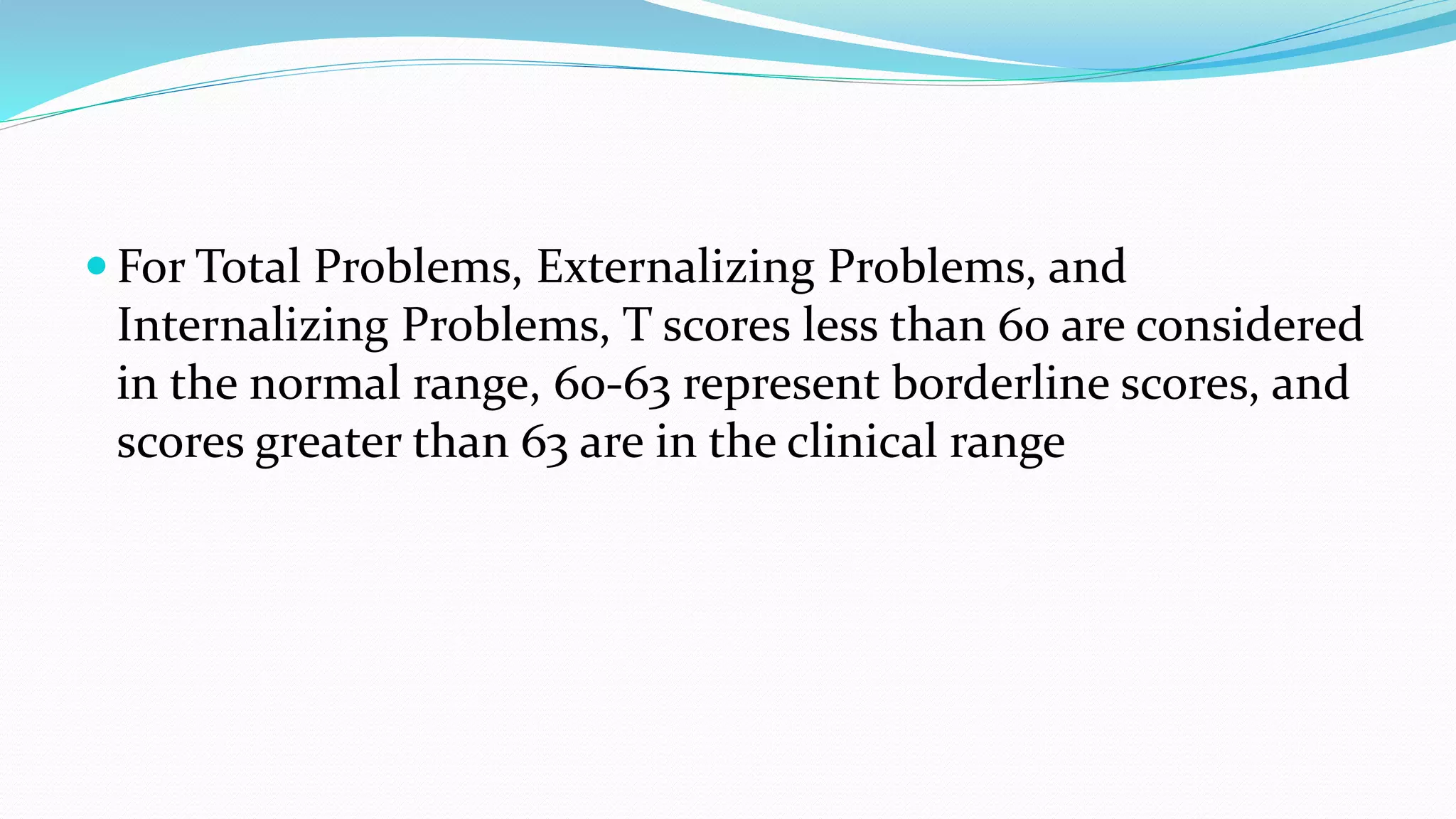  For Total Problems, Externalizing Problems, and
Internalizing Problems, T scores less than 60 are considered
in the normal range, 60-63 represent borderline scores, and
scores greater than 63 are in the clinical range
 