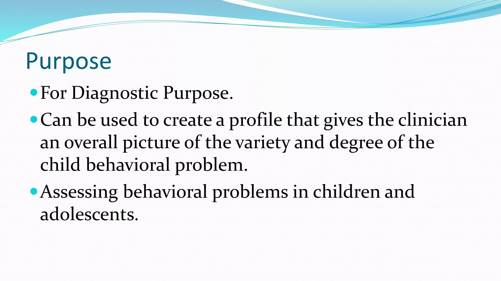Purpose
For Diagnostic Purpose.
Can be used to create a profile that gives the clinician
an overall picture of the variety and degree of the
child behavioral problem.
Assessing behavioral problems in children and
adolescents.
 