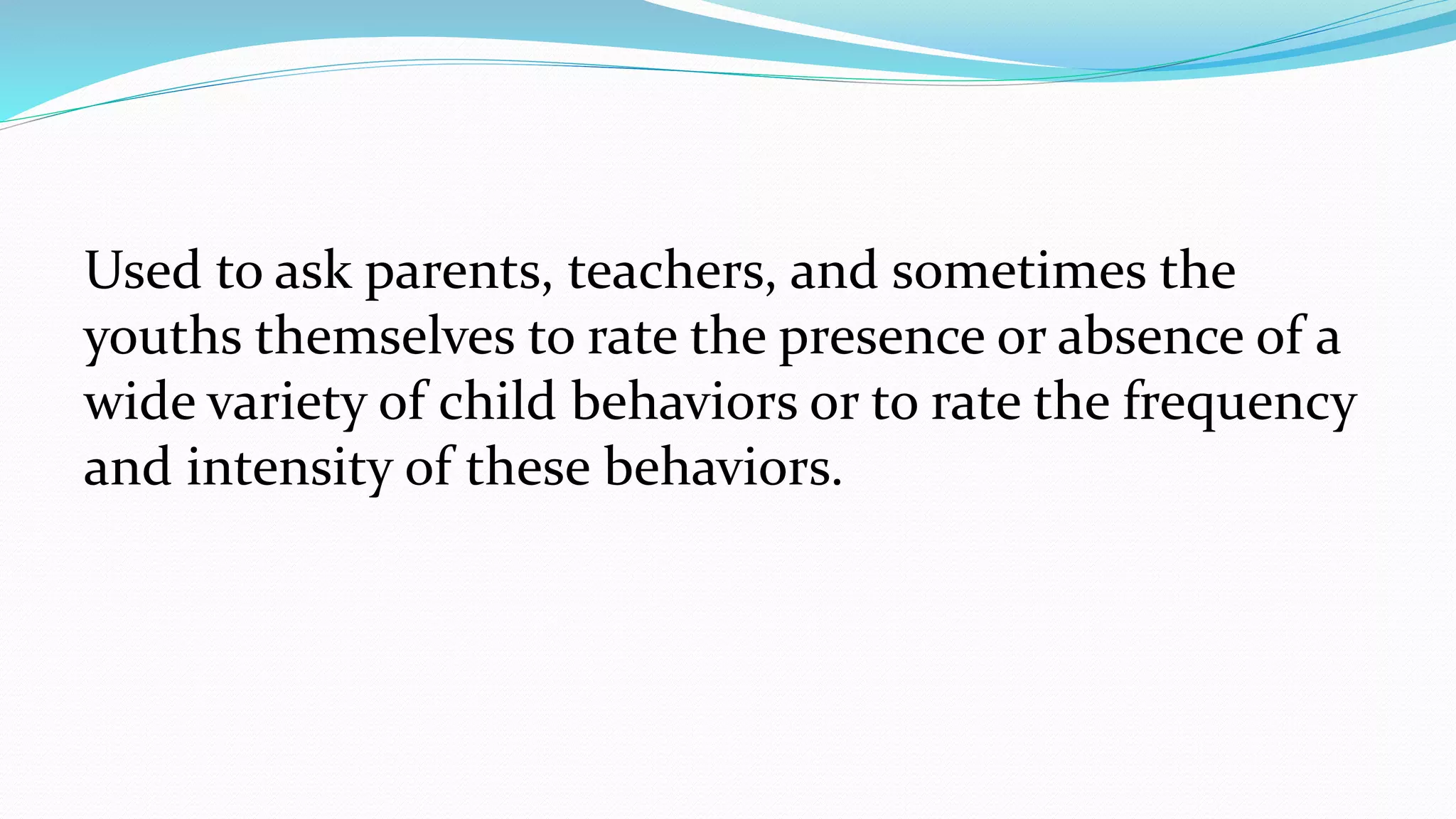Used to ask parents, teachers, and sometimes the
youths themselves to rate the presence or absence of a
wide variety of child behaviors or to rate the frequency
and intensity of these behaviors.
 