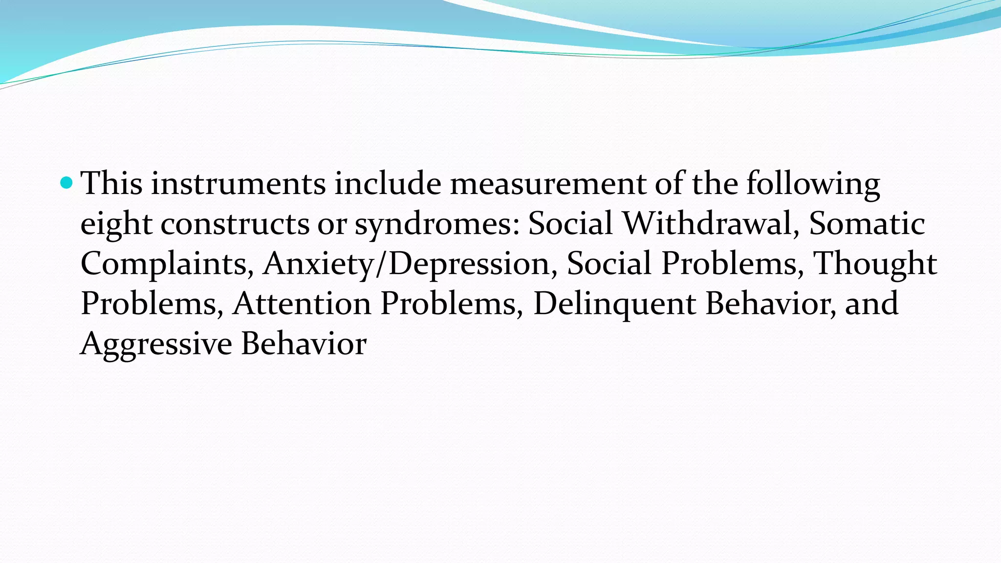  This instruments include measurement of the following
eight constructs or syndromes: Social Withdrawal, Somatic
Complaints, Anxiety/Depression, Social Problems, Thought
Problems, Attention Problems, Delinquent Behavior, and
Aggressive Behavior
 