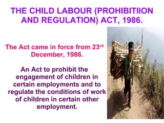 THE CHILD LABOUR (PROHIBITIION
AND REGULATION) ACT, 1986.
The Act came in force from 23rd
December, 1986.
An Act to prohibit the
engagement of children in
certain employments and to
regulate the conditions of work
of children in certain other
employment.
 