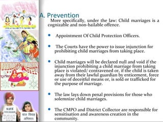 A. Prevention

More specifically, under the law: Child marriages is a
cognizable and non-bailable offence.


Appointment Of Child Protection Officers.



The Courts have the power to issue injunction for
prohibiting child marriages from taking place.

 Child marriages will be declared null and void if the

injunction prohibiting a child marriage from taking
place is violated/ contravened or, if the child is taken
away from their lawful guardian by enticement, force
or use of deceitful means or, is sold or trafficked for
the purpose of marriage.

 The law lays down penal provisions for those who

solemnize child marriages.

 The CMPO and District Collector are responsible for

sensitisation and awareness creation in the
community.

 
