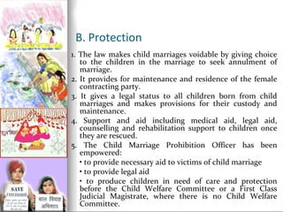 B. Protection
1. The law makes child marriages voidable by giving choice
to the children in the marriage to seek annulment of
marriage.
2. It provides for maintenance and residence of the female
contracting party.
3. It gives a legal status to all children born from child
marriages and makes provisions for their custody and
maintenance.
4. Support and aid including medical aid, legal aid,
counselling and rehabilitation support to children once
they are rescued.
5. The Child Marriage Prohibition Officer has been
empowered:
• to provide necessary aid to victims of child marriage
• to provide legal aid
• to produce children in need of care and protection
before the Child Welfare Committee or a First Class
Judicial Magistrate, where there is no Child Welfare
Committee.

 