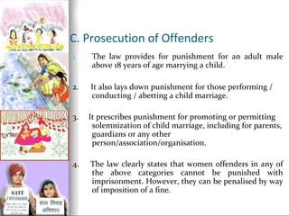 C. Prosecution of Offenders
1.

The law provides for punishment for an adult male
above 18 years of age marrying a child.

2.

It also lays down punishment for those performing /
conducting / abetting a child marriage.

3.

It prescribes punishment for promoting or permitting
solemnization of child marriage, including for parents,
guardians or any other
person/association/organisation.

4.

The law clearly states that women offenders in any of
the above categories cannot be punished with
imprisonment. However, they can be penalised by way
of imposition of a fine.

 