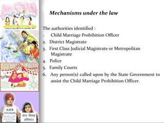 Mechanisms under the law
The authorities identified :
1. Child Marriage Prohibition Officer
2. District Magistrate
3. First Class Judicial Magistrate or Metropolitan
Magistrate
4. Police
5. Family Courts
6. Any person(s) called upon by the State Government to
assist the Child Marriage Prohibition Officer.

 