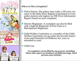 Where to File a Complaint?

 Police Station :The police must make a DD entry (an

entry in the Daily Diary Register maintained at every
police station) and register an FIR (First Information
Report) based on such complaint.

 District Magistrate A complaint can also be filed

with a Judicial Magistrate of First Class or a
Metropolitan Magistrate.

 Child Welfare Committee or a member of the Child

Welfare Committee set up under the Juvenile Justice
(Care and Protection of Children) Act, 2000 as
amended in 2006

 Child Line
(A complaint can be filed by any person, including
those who report an incidence of child marriage. Such
persons may include)

 