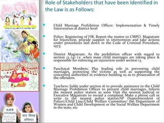 Role of Stakeholders that have been Identified in
the Law is as Follows:


Child Marriage Prohibition Officer: Implementation & Timely
Intervention at district level



Police: Registering of FIR; Report the matter to CMPO. Magistrate
for Injunction, provide support in intervention and take actions
under procedures laid down in the Code of Criminal Procedure,
1973:



District Magistrate: As the prohibition officer with regard to
section 13 (4) i.e. when mass child marriages are taking place &
responsible for enforcing an injunction under section 13.



Panchayat Members: Play leading role in preventing child
marriages, protecting the victims as well as supporting the
concerned authorities in evidence building so as to prosecution of
the offenders.



Teachers: liable under section 16 to provide assistance to the Child
Marriage Prohibition Officer to prevent child marriages. Inform
the nearest police station as soon Visit the nearest Judicial or
Executive Magistrate to record a complaint Make a phone call or
write to the nearest police station/SP (Superintendent of
Police)/Child Line/Child Welfare Committee/ the Department of
Women and Child Development or the Social Welfare Department
in the state, etc

 