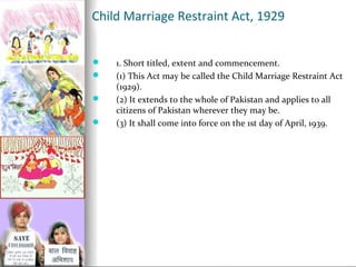 Child Marriage Restraint Act, 1929





1. Short titled, extent and commencement.
(1) This Act may be called the Child Marriage Restraint Act
(1929).
(2) It extends to the whole of Pakistan and applies to all
citizens of Pakistan wherever they may be.
(3) It shall come into force on the 1st day of April, 1939.

 