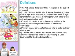 Definitions
In this Act, unless there is anything repugnant in the subject
or context,
(a) “child” means a person who, if a male, is under eighteen
years of age, and if a female, is under sixteen years of age;
(b) “child marriage” means a marriage to which either of the
contracting parties is a child;
(c) “contracting party” to a marriage means either of the
parties whose marriage is or is about to be thereby
solemnized;
(d) “minor” means person of either sex who is under eighteen
years of age,
(e) “Union Council” means the Union Council or the Town
Committee constituted under the Law relating to Local
Government for the time being in force.

 