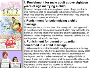 4. Punishment for male adult above eighteen
years of age marrying a child.
Whoever, being a male above eighteen years of age, contracts
child marriage shall be punishable with simple imprisonment
which may extend to one month, or with fine which may extend to
one thousand rupees, or with both.

Punishment for solemnizing a child
marriage.
5.

Whoever performs, conducts or directs any child marriage shall
be punishable with simple imprisonment which may extend to one
month, or with fine which may extend to one thousand rupees, or
with both, unless he proves that he had reason to believe that the
marriage was not a child marriage.
6.

Punishment for parent or guardian
concerned in a child marriage.
(1) Where a minor contracts a child marriage any person having
charge of the minor, whether as parent or guardian or in any other
capacity, lawful or unlawful, who does any act to promote the
marriage or permits it to be solemnized, or negligently fails to
prevent it from being solemnized, shall be punishable with simple
imprisonment which may extend to one month, or with fine which
may extend to one thousand rupees, or with both:

 
