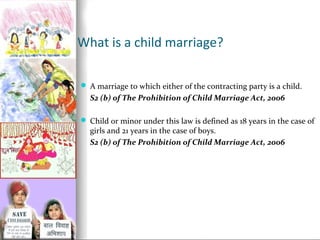 What is a child marriage?
 A marriage to which either of the contracting party is a child.

S2 (b) of The Prohibition of Child Marriage Act, 2006
 Child or minor under this law is defined as 18 years in the case of

girls and 21 years in the case of boys.
S2 (b) of The Prohibition of Child Marriage Act, 2006

 