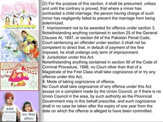 (2) For the purpose of this section, it shall be presumed, unless
and until the contrary is proved, that where a minor has
contracted a child marriage, the person having charge of such
minor has negligently failed to prevent the marriage from being
solemnized.
7. Imprisonment not to be awarded for offence under section 3.
Notwithstanding anything contained in section 25 of the General
Clauses At, 1897, or section 64 of the Pakistan Penal Code,
Court sentencing an offender under section 3 shall not be
competent to direct that, in default of payment of the fine
imposed, he shall undergo only term of imprisonment.
8. Jurisdiction under this Act.
Notwithstanding anything contained in section 90 of the Code of
Criminal Procedure, 1898, no Court other than that of a
Magistrate of the First Class shall take cognizance of or try any
offence under this Act.
9. Mode of taking cognizance of offence.
No Court shall take cognizance of any offence under this Act
except on a complaint made by the Union Council, or if there is no
Union Council in the area, by such authority as the Provincial
Government may in this behalf prescribe, and such cognizance
shall in no case be taken after the expiry of one year from the
date on which the offence is alleged to have been committed.

 