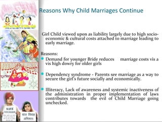 Reasons Why Child Marriages Continue

Girl Child viewed upon as liability largely due to high socioeconomic & cultural costs attached to marriage leading to
early marriage.
Reasons:
 Demand for younger Bride reduces
vis high dowry for older girls

marriage costs vis a

 Dependency syndrome - Parents see marriage as a way to

secure the girl’s future socially and economically.

 Illiteracy, Lack of awareness and systemic inactiveness of

the administration in proper implementation of laws
contributes towards the evil of Child Marriage going
unchecked.

 