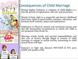 Consequences of Child Marriage
 Human Rights Violation: A violation of Child Rights to a

free life devoid of exploitation, full care and protection.

 Denial of basic right to a respectful and decent childhood

their basic rights to good health, nutrition, education, and
freedom from violence, abuse and exploitation.

 Subjection to Physical, mental and emotional trauma and

also life threatening circumstances to which the child is
not prepared what awaits hi,

 Marriage entails family and societal responsibilities and

also acts as licence though illegal in context of child
marriage to engage in sexual activity amounting to child
sexual abuse and rape.

 Exposure to high risk diseases HIV/AIDS & STI; poor

health and quality of life

 