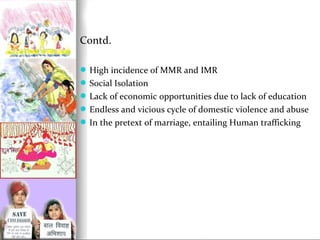 Contd.
 High incidence of MMR and IMR
 Social Isolation
 Lack of economic opportunities due to lack of education
 Endless and vicious cycle of domestic violence and abuse
 In the pretext of marriage, entailing Human trafficking

 